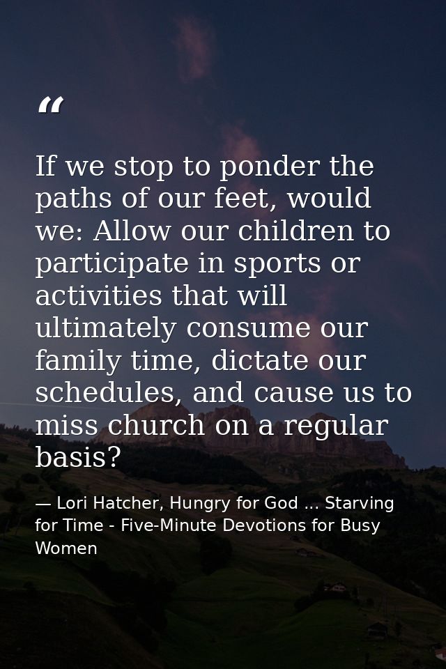 If we stop to ponder the paths of our feet, would we: Allow our children to participate in sports or activities that wil — Lori Hatcher, Hungry for God ... Starving for Time - Five-Minute Devotions for Busy Women