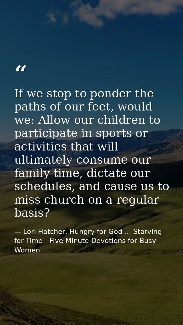 If we stop to ponder the paths of our feet, would we: Allow our children to participate in sports or activities that wil — Lori Hatcher, Hungry for God ... Starving for Time - Five-Minute Devotions for Busy Women
