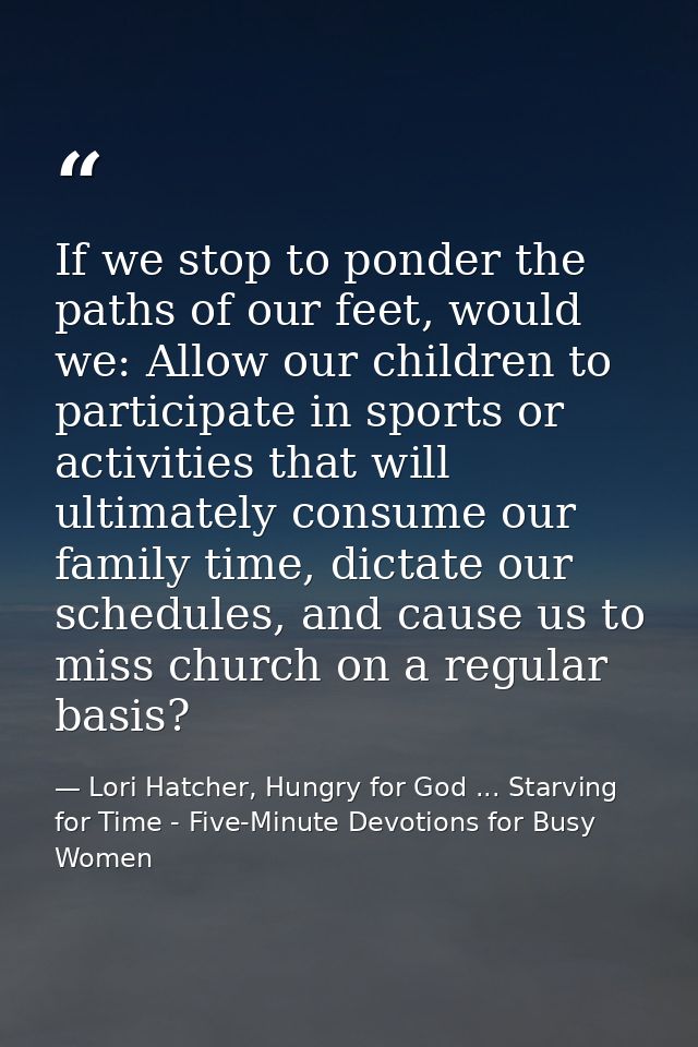 If we stop to ponder the paths of our feet, would we: Allow our children to participate in sports or activities that wil — Lori Hatcher, Hungry for God ... Starving for Time - Five-Minute Devotions for Busy Women