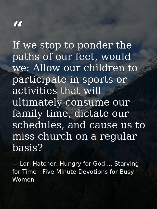 If we stop to ponder the paths of our feet, would we: Allow our children to participate in sports or activities that wil — Lori Hatcher, Hungry for God ... Starving for Time - Five-Minute Devotions for Busy Women