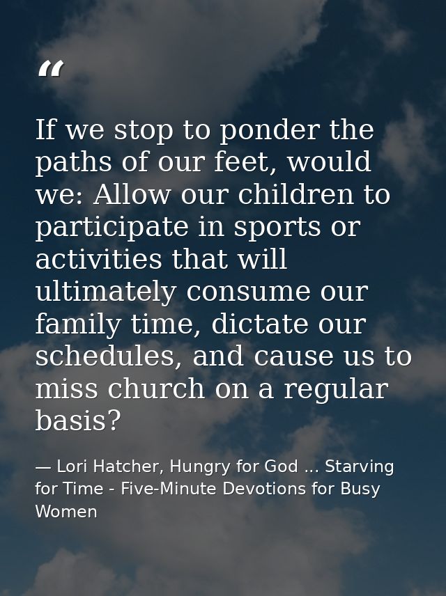 If we stop to ponder the paths of our feet, would we: Allow our children to participate in sports or activities that wil — Lori Hatcher, Hungry for God ... Starving for Time - Five-Minute Devotions for Busy Women