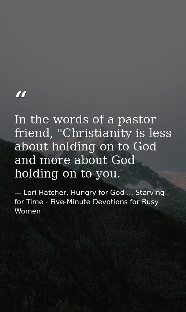 In the words of a pastor friend, "Christianity is less about holding on to God and more about God holding on to you. — Lori Hatcher, Hungry for God ... Starving for Time - Five-Minute Devotions for Busy Women