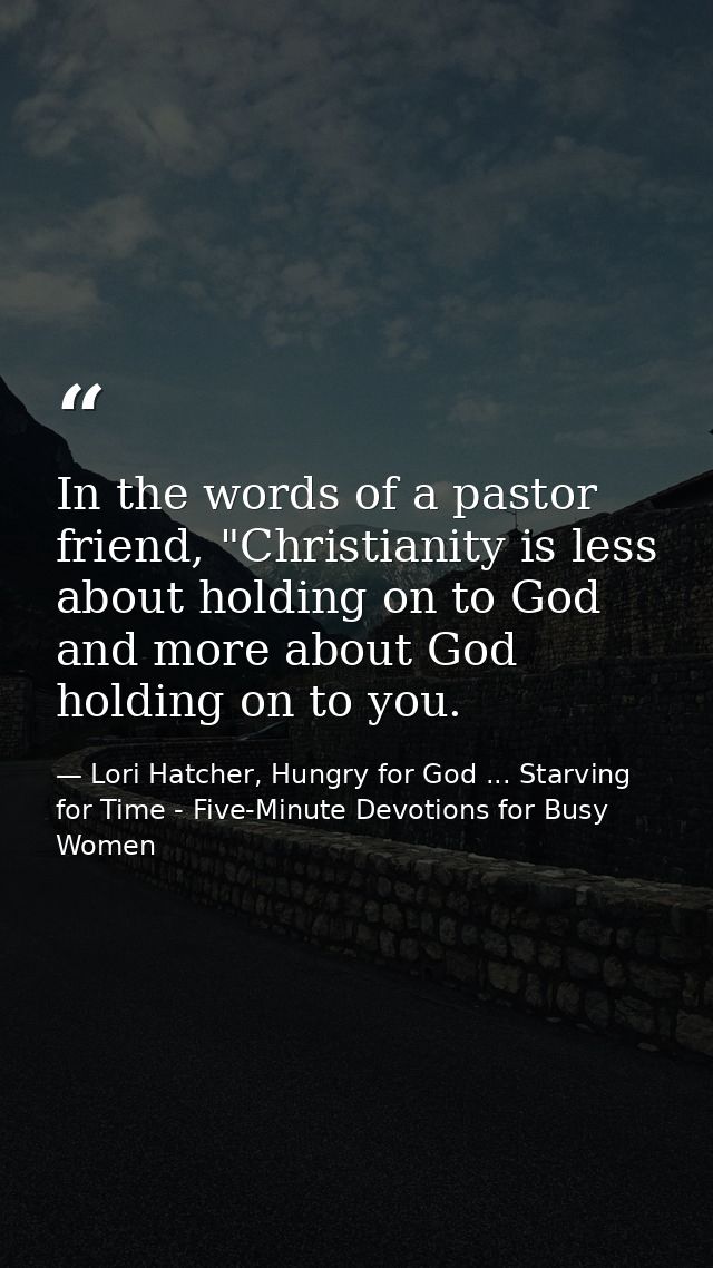 In the words of a pastor friend, "Christianity is less about holding on to God and more about God holding on to you. — Lori Hatcher, Hungry for God ... Starving for Time - Five-Minute Devotions for Busy Women