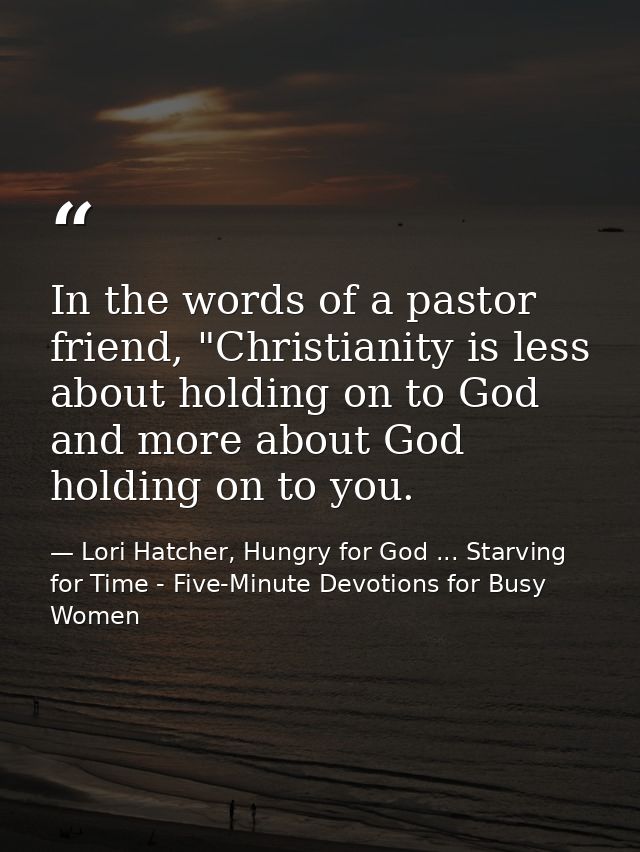 In the words of a pastor friend, "Christianity is less about holding on to God and more about God holding on to you. — Lori Hatcher, Hungry for God ... Starving for Time - Five-Minute Devotions for Busy Women
