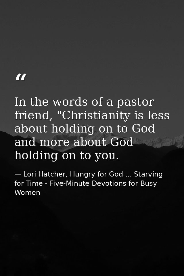 In the words of a pastor friend, "Christianity is less about holding on to God and more about God holding on to you. — Lori Hatcher, Hungry for God ... Starving for Time - Five-Minute Devotions for Busy Women