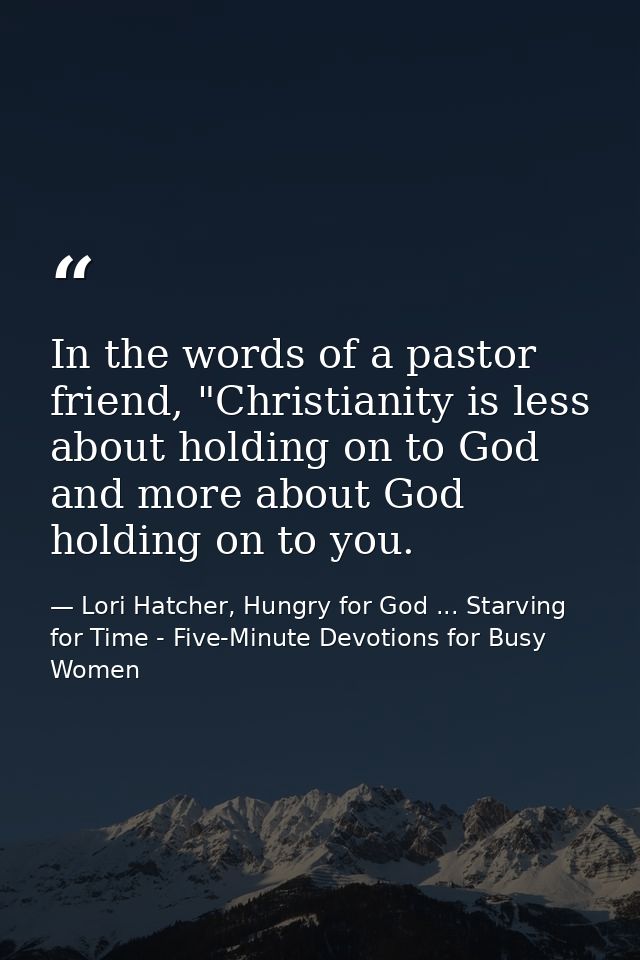 In the words of a pastor friend, "Christianity is less about holding on to God and more about God holding on to you. — Lori Hatcher, Hungry for God ... Starving for Time - Five-Minute Devotions for Busy Women