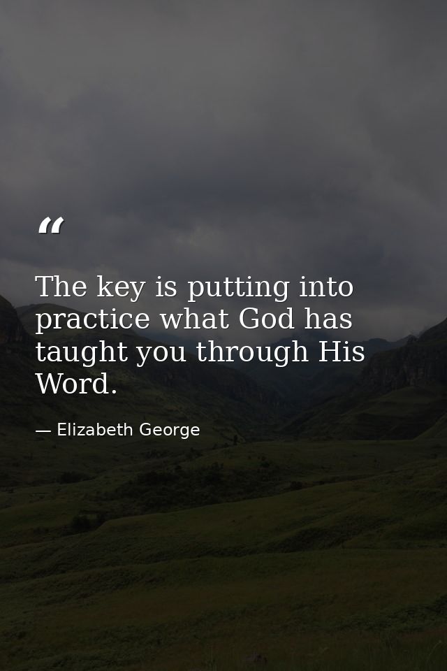 The key is putting into practice what God has taught you through His Word. — Elizabeth George