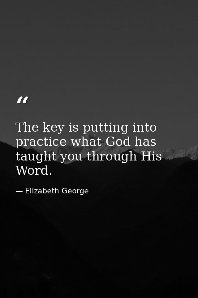 The key is putting into practice what God has taught you through His Word. — Elizabeth George