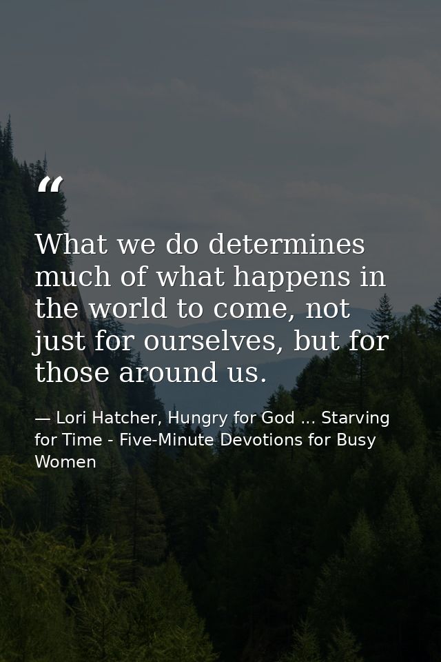 What we do determines much of what happens in the world to come, not just for ourselves, but for those around us. — Lori Hatcher, Hungry for God ... Starving for Time - Five-Minute Devotions for Busy Women