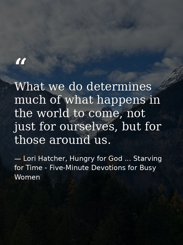What we do determines much of what happens in the world to come, not just for ourselves, but for those around us. — Lori Hatcher, Hungry for God ... Starving for Time - Five-Minute Devotions for Busy Women