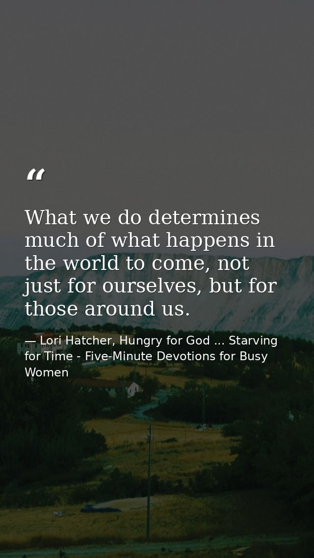 What we do determines much of what happens in the world to come, not just for ourselves, but for those around us. — Lori Hatcher, Hungry for God ... Starving for Time - Five-Minute Devotions for Busy Women