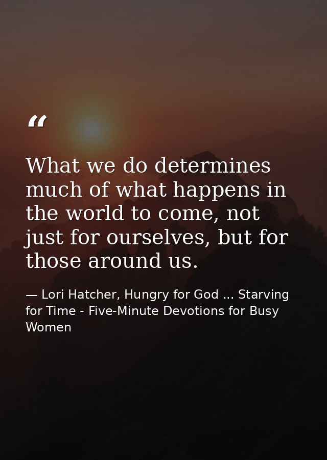 What we do determines much of what happens in the world to come, not just for ourselves, but for those around us. — Lori Hatcher, Hungry for God ... Starving for Time - Five-Minute Devotions for Busy Women