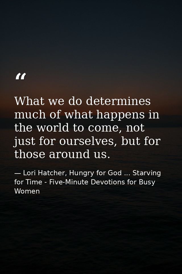 What we do determines much of what happens in the world to come, not just for ourselves, but for those around us. — Lori Hatcher, Hungry for God ... Starving for Time - Five-Minute Devotions for Busy Women