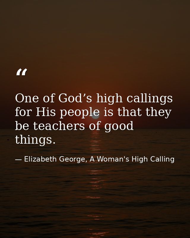 One of God’s high callings for His people is that they be teachers of good things. — Elizabeth George, A Woman's High Calling