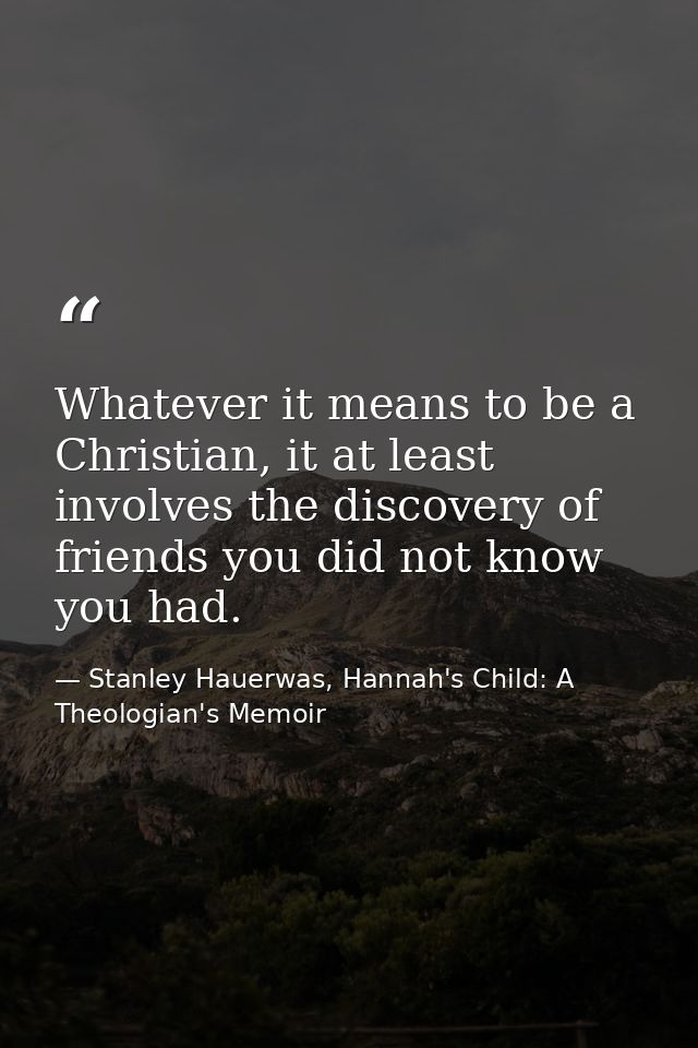 Whatever it means to be a Christian, it at least involves the discovery of friends you did not know you had. — Stanley Hauerwas, Hannah's Child: A Theologian's Memoir