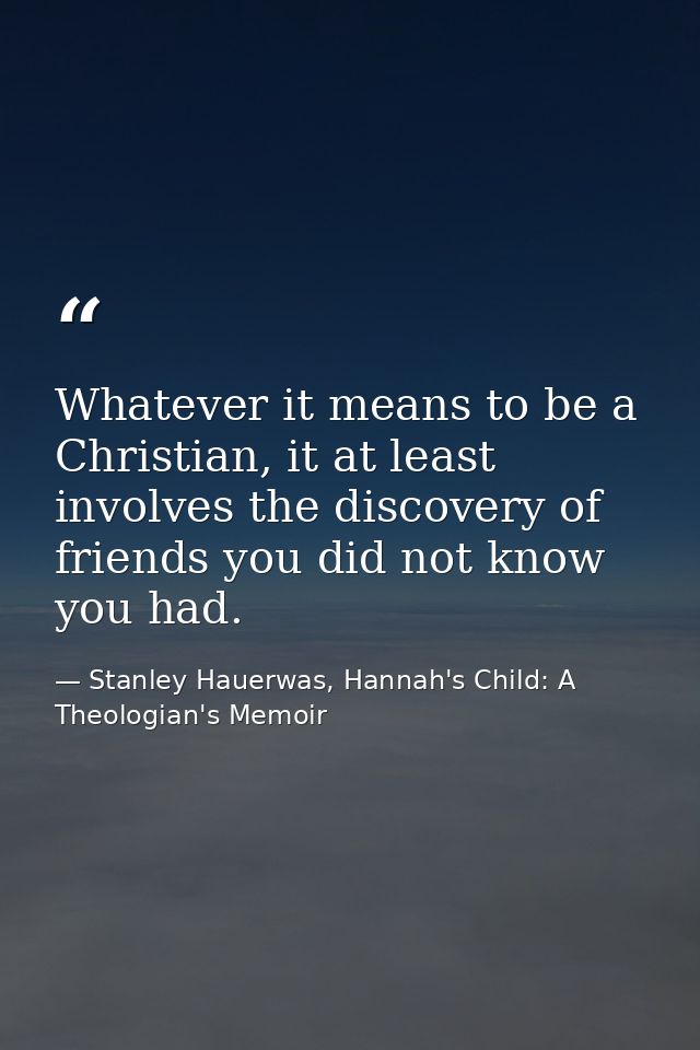 Whatever it means to be a Christian, it at least involves the discovery of friends you did not know you had. — Stanley Hauerwas, Hannah's Child: A Theologian's Memoir