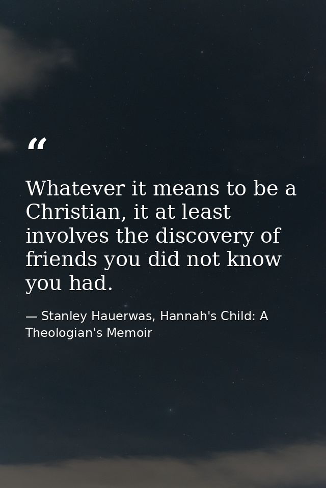 Whatever it means to be a Christian, it at least involves the discovery of friends you did not know you had. — Stanley Hauerwas, Hannah's Child: A Theologian's Memoir
