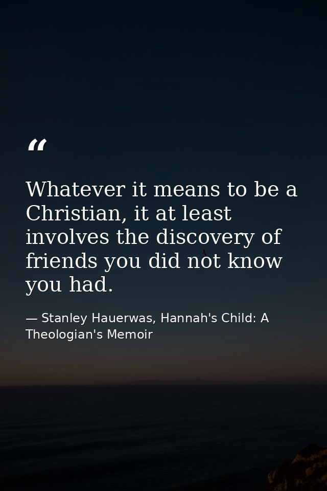 Whatever it means to be a Christian, it at least involves the discovery of friends you did not know you had. — Stanley Hauerwas, Hannah's Child: A Theologian's Memoir