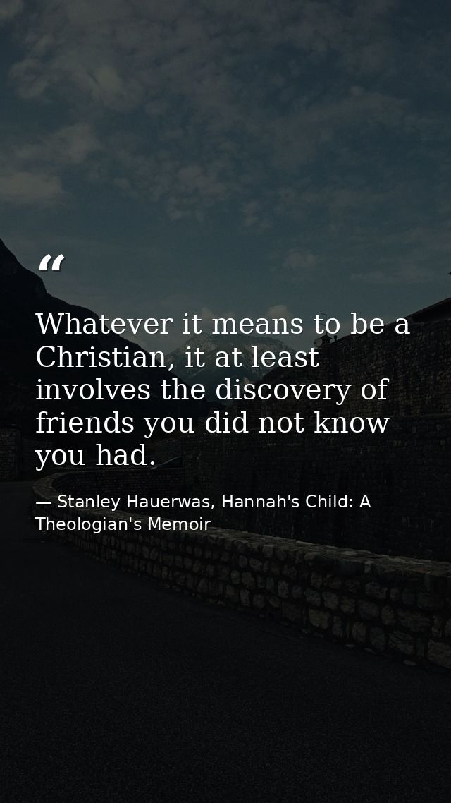 Whatever it means to be a Christian, it at least involves the discovery of friends you did not know you had. — Stanley Hauerwas, Hannah's Child: A Theologian's Memoir