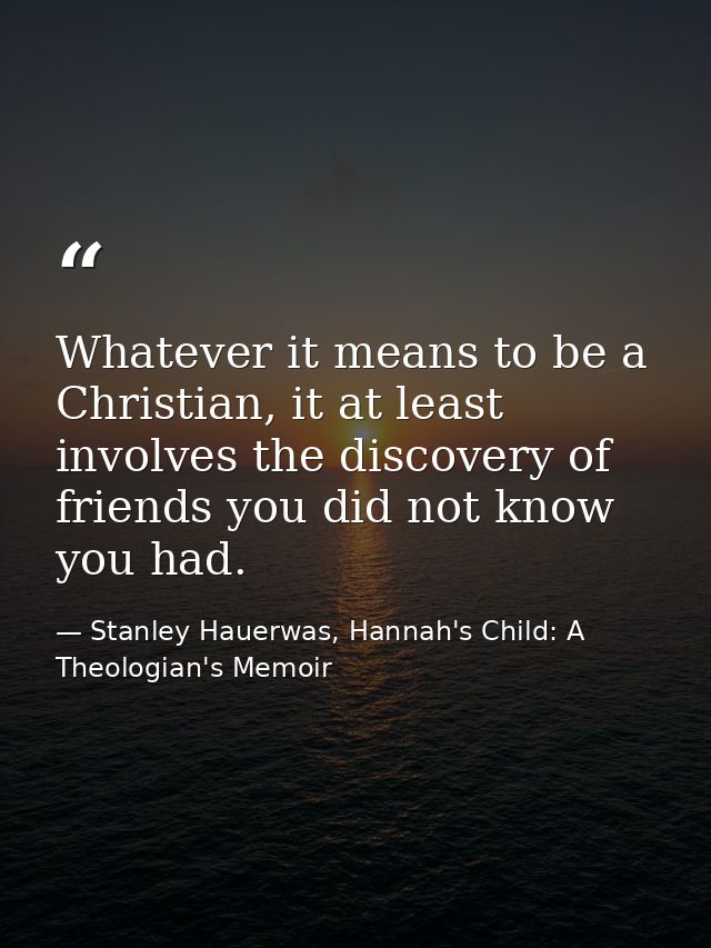 Whatever it means to be a Christian, it at least involves the discovery of friends you did not know you had. — Stanley Hauerwas, Hannah's Child: A Theologian's Memoir