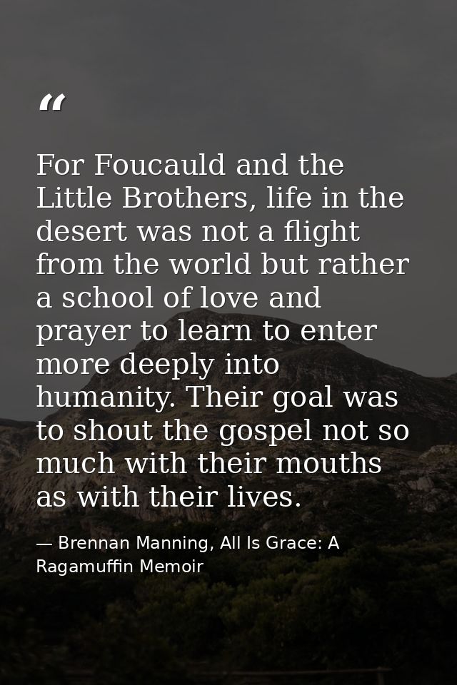 For Foucauld and the Little Brothers, life in the desert was not a flight from the world but rather a school of love and — Brennan Manning, All Is Grace: A Ragamuffin Memoir