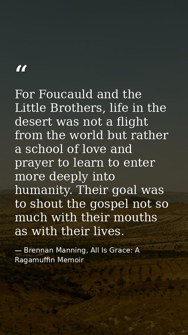 For Foucauld and the Little Brothers, life in the desert was not a flight from the world but rather a school of love and — Brennan Manning, All Is Grace: A Ragamuffin Memoir