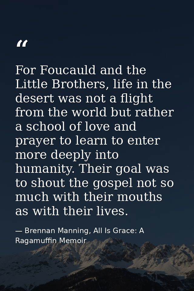 For Foucauld and the Little Brothers, life in the desert was not a flight from the world but rather a school of love and — Brennan Manning, All Is Grace: A Ragamuffin Memoir