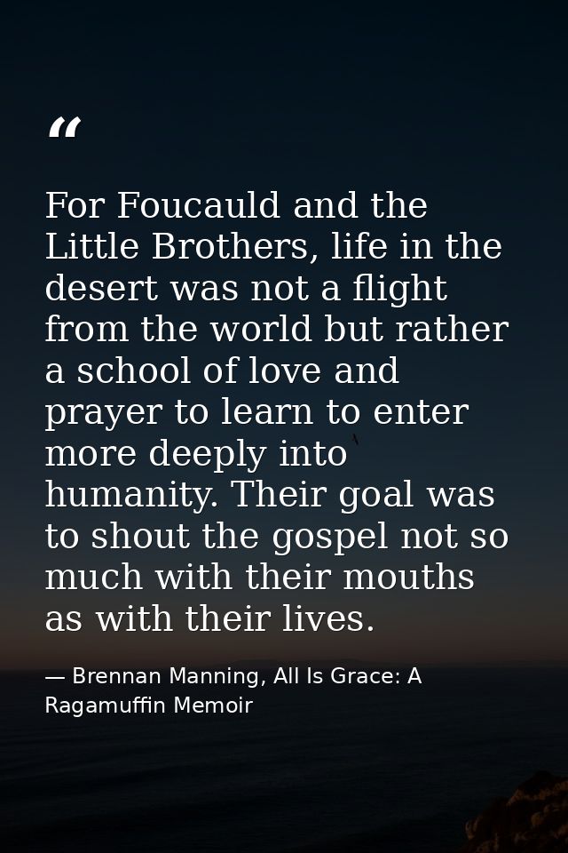 For Foucauld and the Little Brothers, life in the desert was not a flight from the world but rather a school of love and — Brennan Manning, All Is Grace: A Ragamuffin Memoir