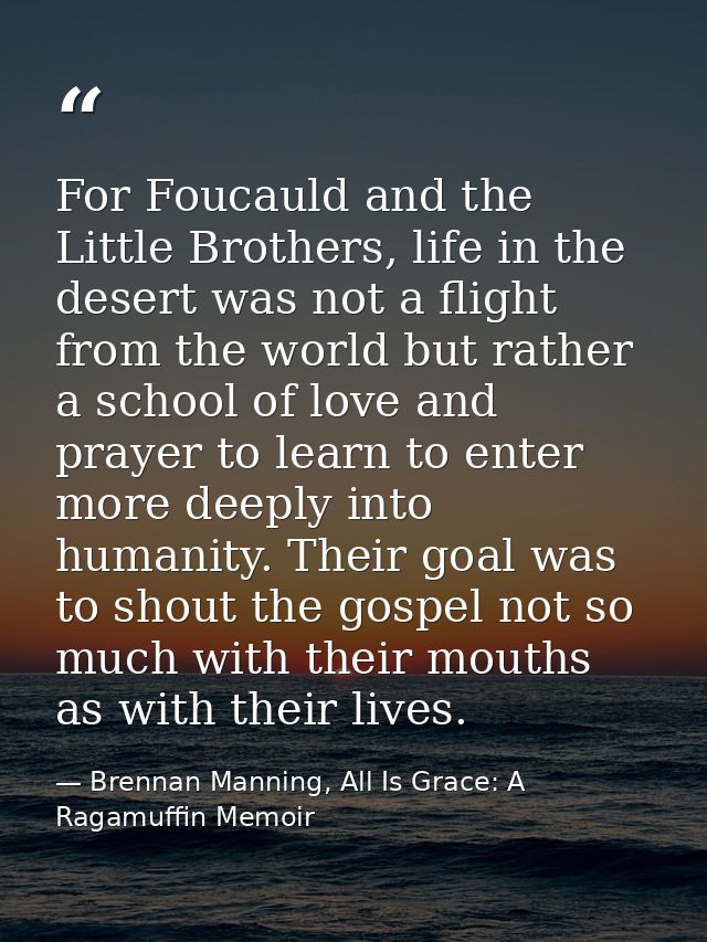 For Foucauld and the Little Brothers, life in the desert was not a flight from the world but rather a school of love and — Brennan Manning, All Is Grace: A Ragamuffin Memoir