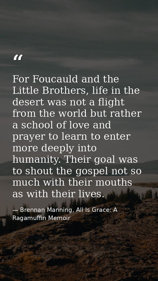 For Foucauld and the Little Brothers, life in the desert was not a flight from the world but rather a school of love and — Brennan Manning, All Is Grace: A Ragamuffin Memoir