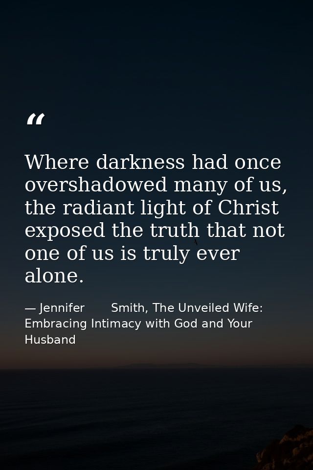 Where darkness had once overshadowed many of us, the radiant light of Christ exposed the truth that not one of us is tru — Jennifer       Smith, The Unveiled Wife: Embracing Intimacy with God and Your Husband