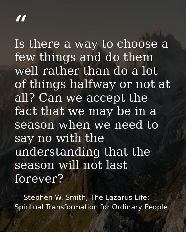 Is there a way to choose a few things and do them well rather than do a lot of things halfway or not at all? Can we acce — Stephen W. Smith, The Lazarus Life: Spiritual Transformation for Ordinary People