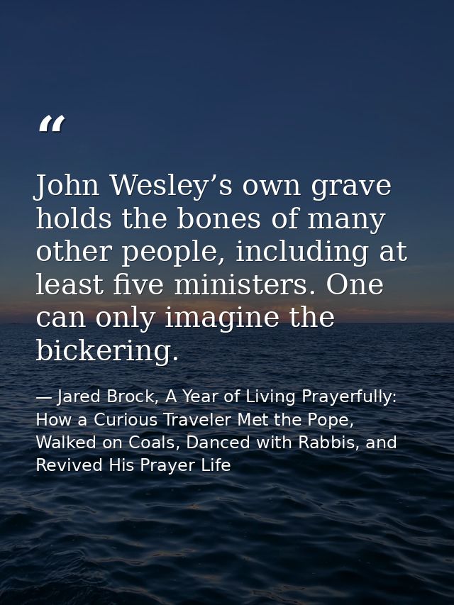 John Wesley’s own grave holds the bones of many other people, including at least five ministers. One can only imagine th — Jared Brock, A Year of Living Prayerfully: How a Curious Traveler Met the Pope, Walked on Coals, Danced with Rabbis, and Revived His Prayer Life