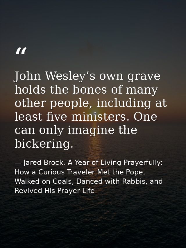 John Wesley’s own grave holds the bones of many other people, including at least five ministers. One can only imagine th — Jared Brock, A Year of Living Prayerfully: How a Curious Traveler Met the Pope, Walked on Coals, Danced with Rabbis, and Revived His Prayer Life