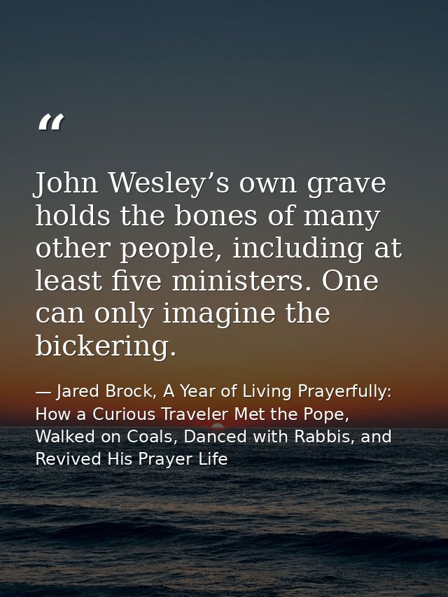 John Wesley’s own grave holds the bones of many other people, including at least five ministers. One can only imagine th — Jared Brock, A Year of Living Prayerfully: How a Curious Traveler Met the Pope, Walked on Coals, Danced with Rabbis, and Revived His Prayer Life
