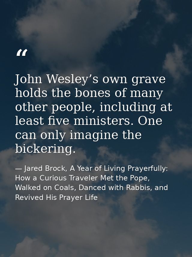 John Wesley’s own grave holds the bones of many other people, including at least five ministers. One can only imagine th — Jared Brock, A Year of Living Prayerfully: How a Curious Traveler Met the Pope, Walked on Coals, Danced with Rabbis, and Revived His Prayer Life