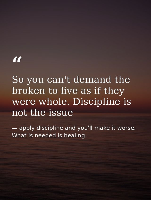 So you can't demand the broken to live as if they were whole. Discipline is not the issue — apply discipline and you'll make it worse. What is needed is healing.
