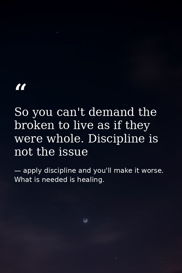 So you can't demand the broken to live as if they were whole. Discipline is not the issue — apply discipline and you'll make it worse. What is needed is healing.