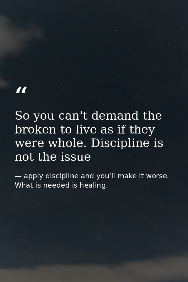 So you can't demand the broken to live as if they were whole. Discipline is not the issue — apply discipline and you'll make it worse. What is needed is healing.