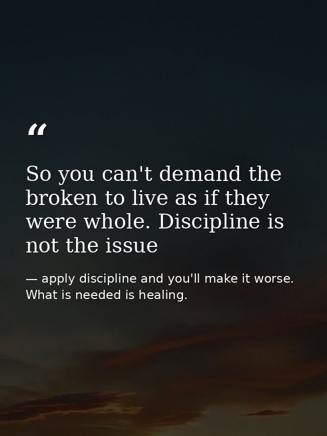 So you can't demand the broken to live as if they were whole. Discipline is not the issue — apply discipline and you'll make it worse. What is needed is healing.
