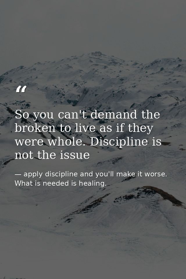 So you can't demand the broken to live as if they were whole. Discipline is not the issue — apply discipline and you'll make it worse. What is needed is healing.