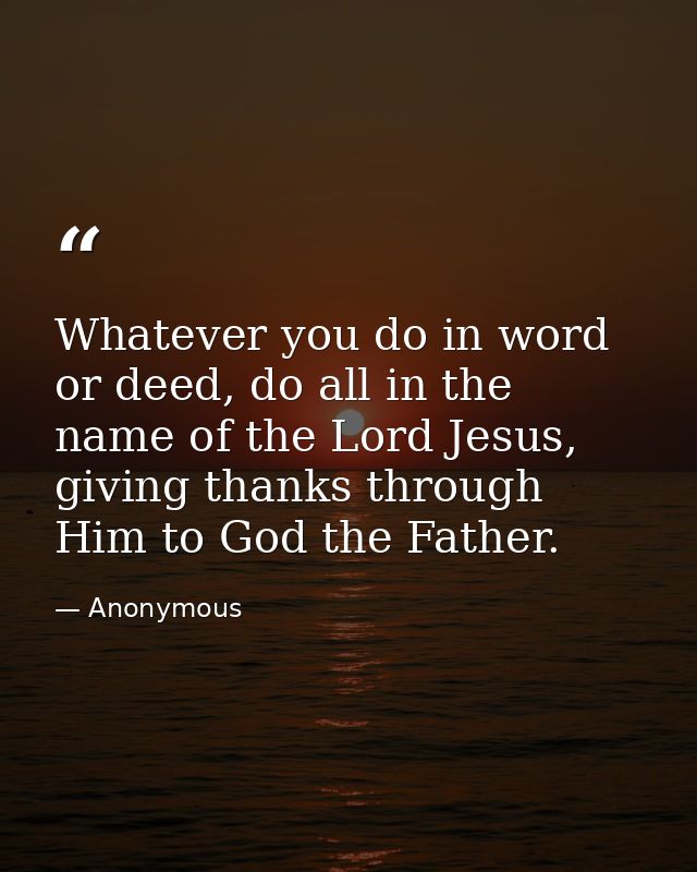 Whatever you do in word or deed, do all in the name of the Lord Jesus, giving thanks through Him to God the Father. — Anonymous