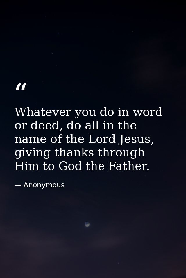 Whatever you do in word or deed, do all in the name of the Lord Jesus, giving thanks through Him to God the Father. — Anonymous