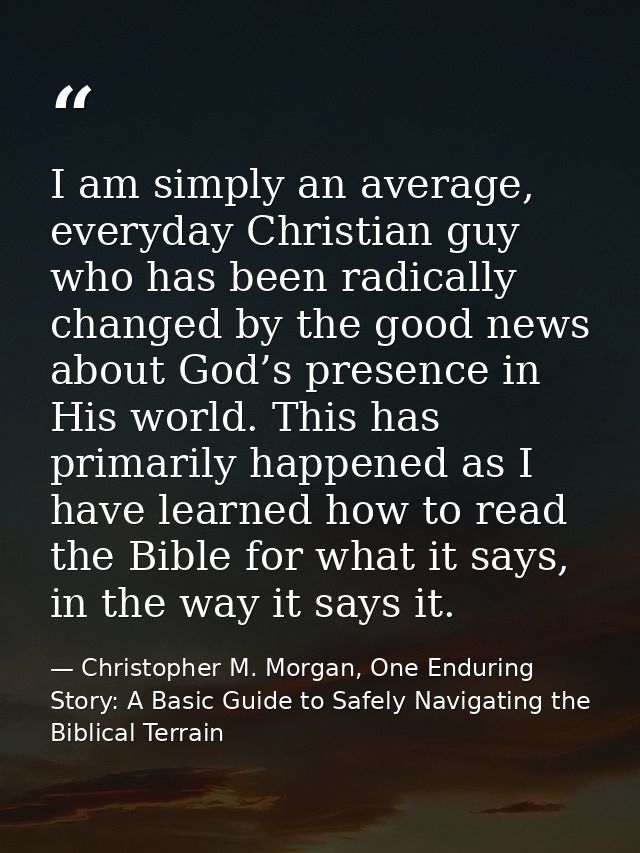I am simply an average, everyday Christian guy who has been radically changed by the good news about God’s presence in H — Christopher M. Morgan, One Enduring Story: A Basic Guide to Safely Navigating the Biblical Terrain