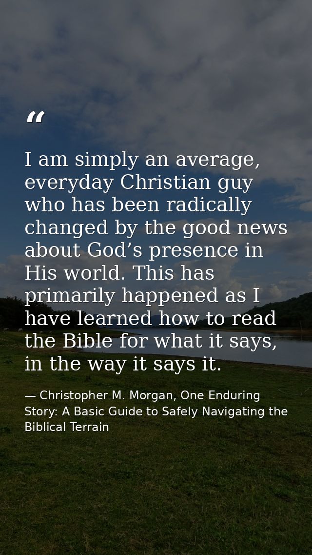 I am simply an average, everyday Christian guy who has been radically changed by the good news about God’s presence in H — Christopher M. Morgan, One Enduring Story: A Basic Guide to Safely Navigating the Biblical Terrain