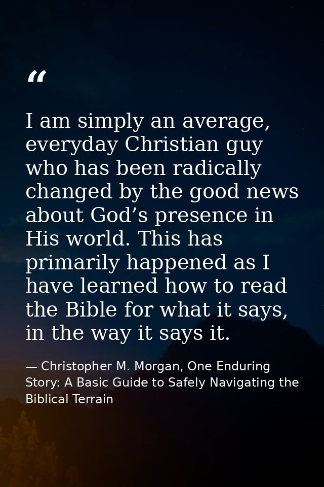 I am simply an average, everyday Christian guy who has been radically changed by the good news about God’s presence in H — Christopher M. Morgan, One Enduring Story: A Basic Guide to Safely Navigating the Biblical Terrain