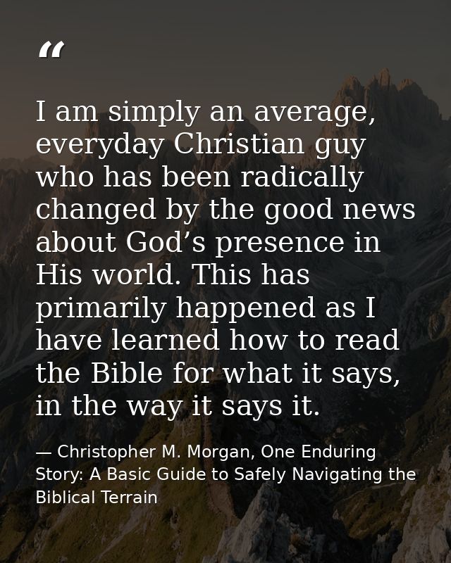I am simply an average, everyday Christian guy who has been radically changed by the good news about God’s presence in H — Christopher M. Morgan, One Enduring Story: A Basic Guide to Safely Navigating the Biblical Terrain