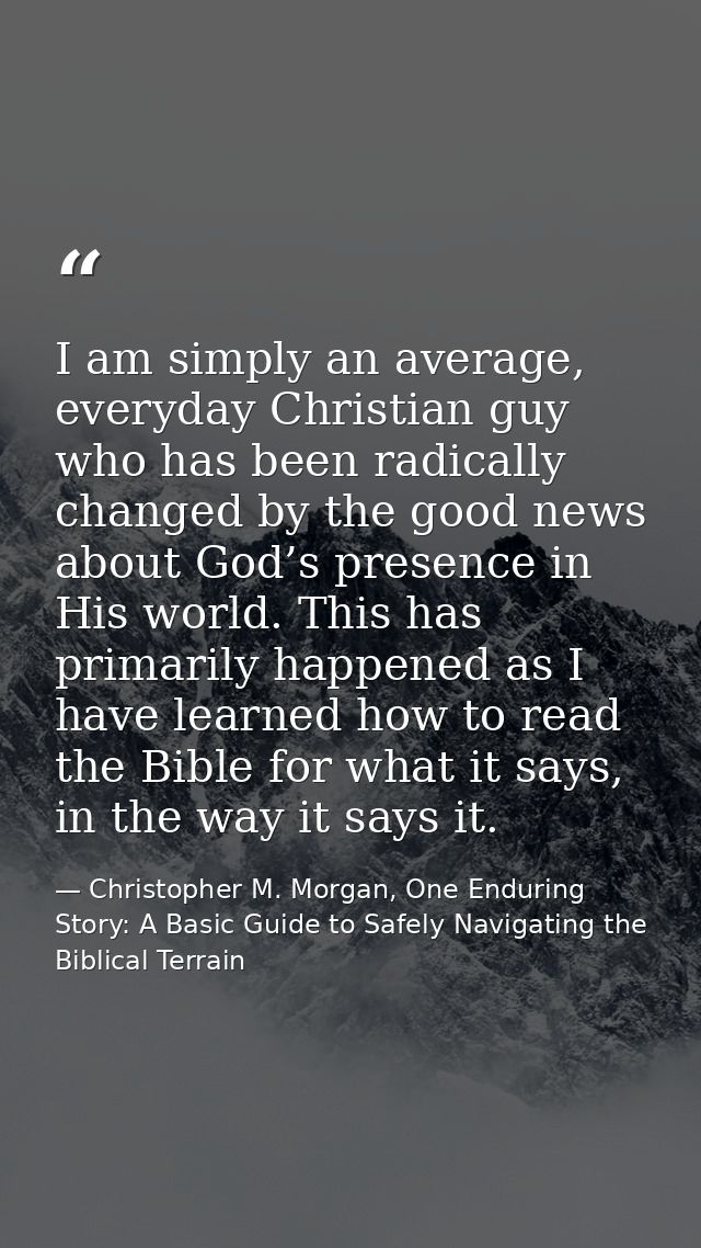 I am simply an average, everyday Christian guy who has been radically changed by the good news about God’s presence in H — Christopher M. Morgan, One Enduring Story: A Basic Guide to Safely Navigating the Biblical Terrain