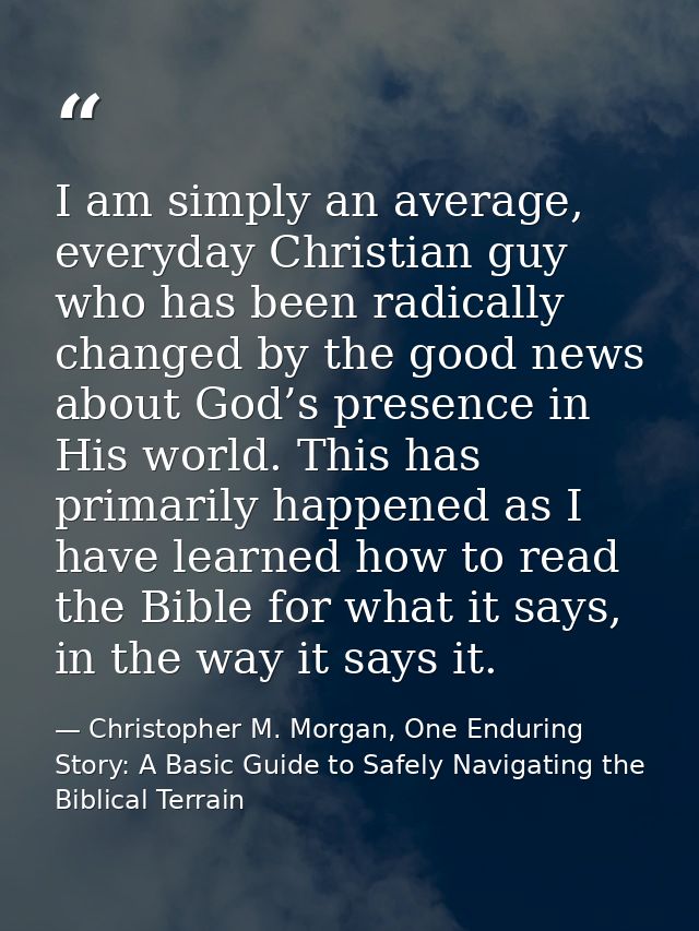I am simply an average, everyday Christian guy who has been radically changed by the good news about God’s presence in H — Christopher M. Morgan, One Enduring Story: A Basic Guide to Safely Navigating the Biblical Terrain