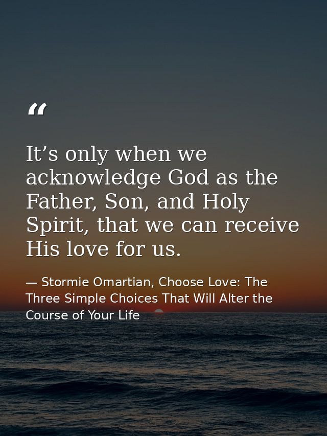 It’s only when we acknowledge God as the Father, Son, and Holy Spirit, that we can receive His love for us. — Stormie Omartian, Choose Love: The Three Simple Choices That Will Alter the Course of Your Life